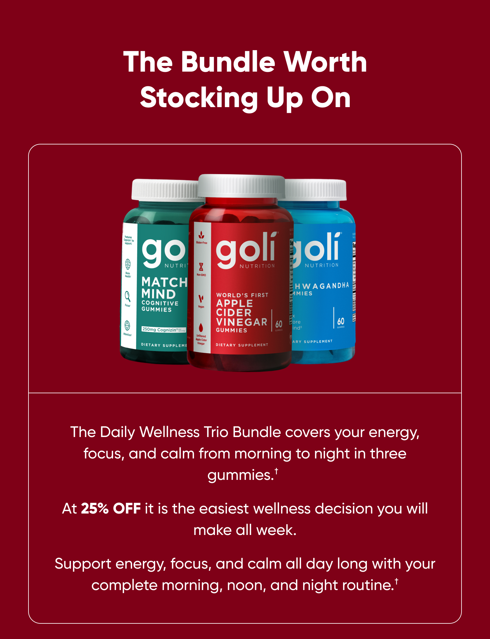 The Bundle Worth Stocking Up On The Daily Wellness Trio Bundle covers your energy, focus, and calm from morning to night in three gummies.† At 25% off it is the easiest wellness decision you will make all week. Support energy, focus, and calm all day long with your complete morning, noon, and night routine.† Vegan. Gluten-Free. Non-GMO. Gelatin-Free. Code: MOM25. Ends tomorrow at 11:59 PM.