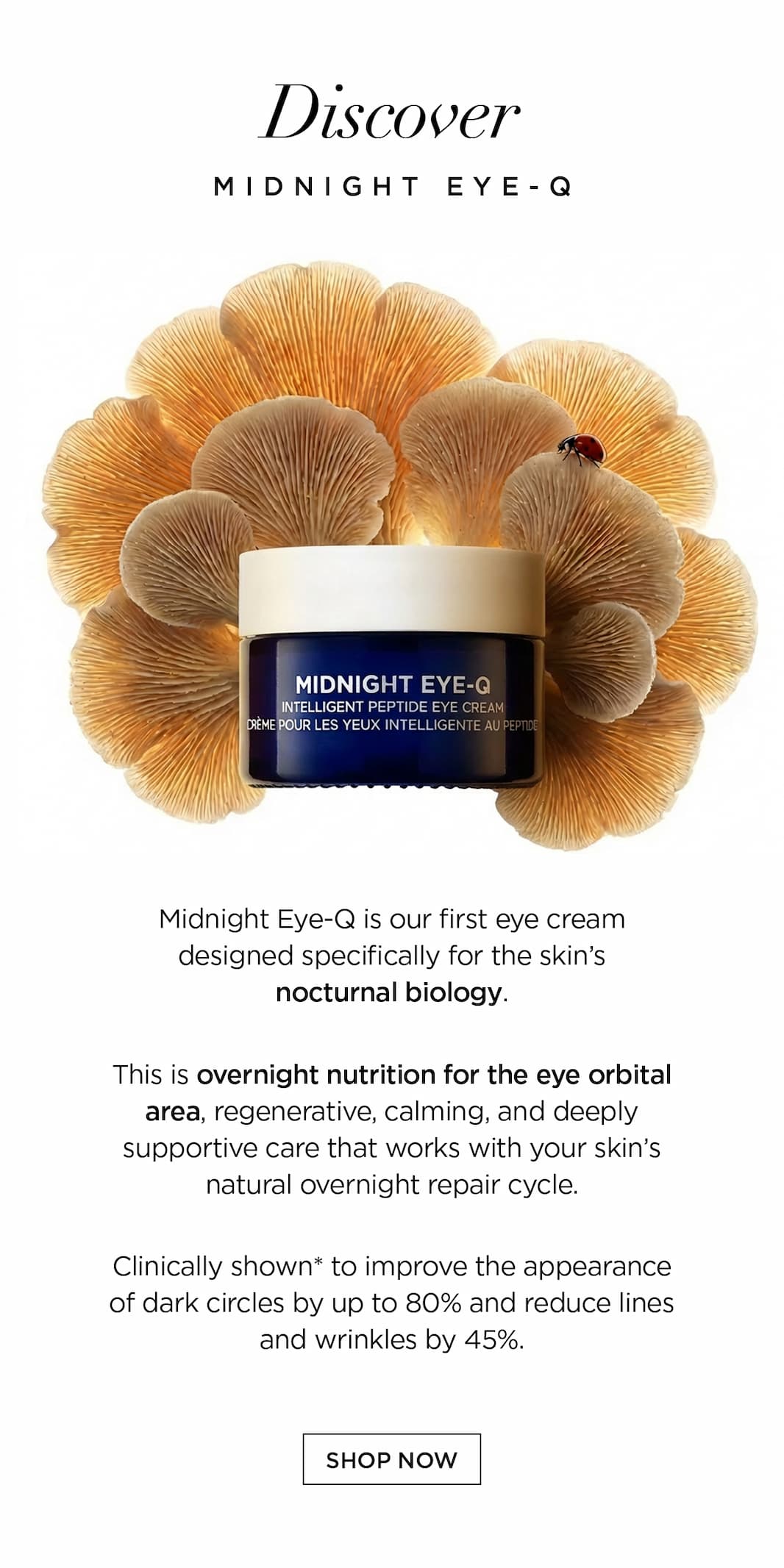 Discover Midnight Eye-Q   Midnight Eye-Q is our first eye cream designed specifically for the skin’s nocturnal biology.   This is overnight nutrition for the eye orbital area, regenerative, calming, and deeply supportive care that works with your skin’s natural overnight repair cycle.   Clinically shown* to improve the appearance of dark circles by up to 80% and reduce lines and wrinkles by 45%.   CTA: SHOP NOW 