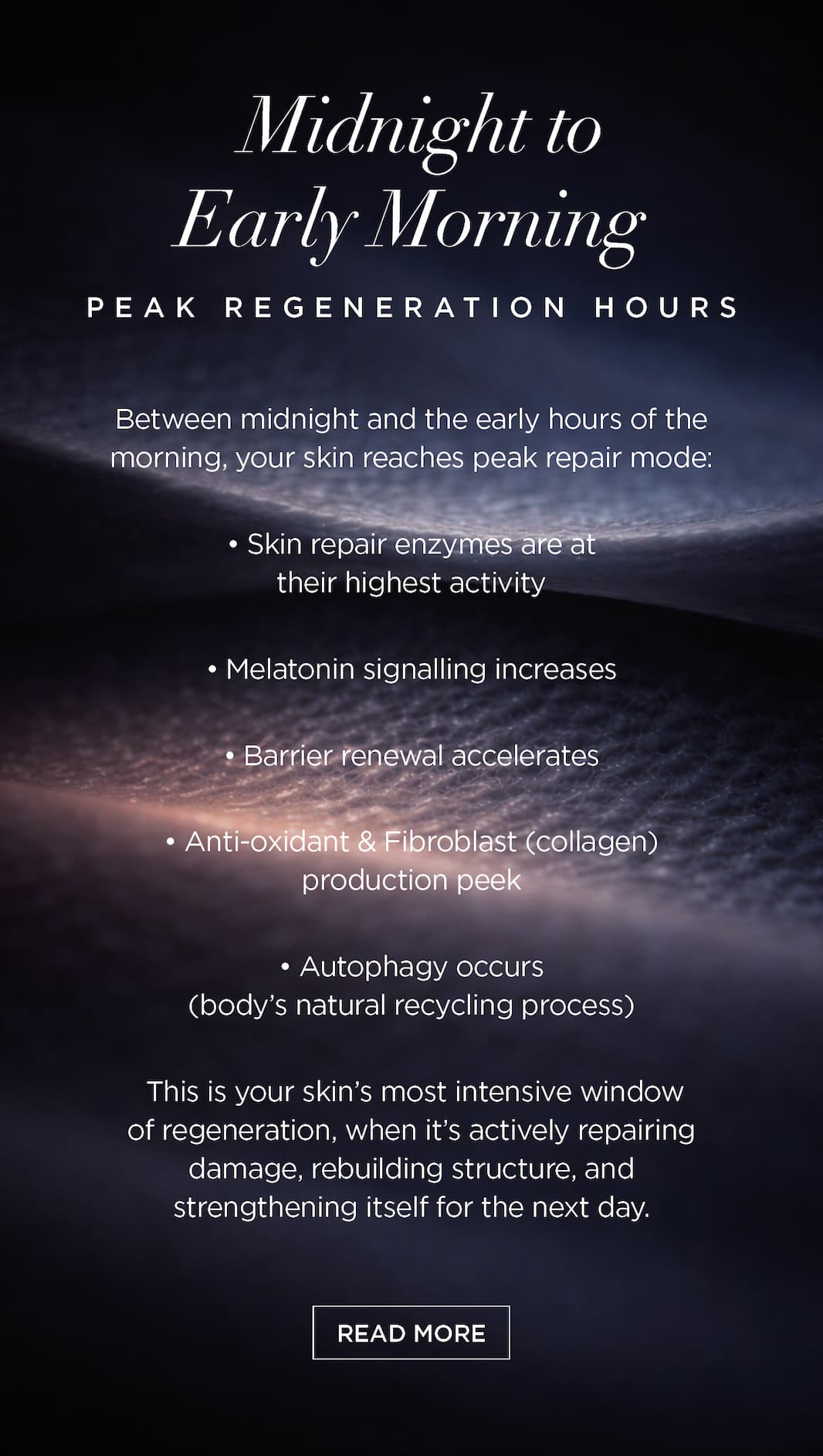 Midnight to Early Morning: Peak Regeneration Hours   Between midnight and the early hours of the morning, your skin reaches peak repair mode:   Skin repair enzymes are at their highest activity   Melatonin signalling increases   Barrier renewal accelerates   Anti-oxidant & Fibroblast (collagen) production peek   Autophagy occurs (body's natural recycling process)   This is your skin’s most intensive window of regeneration, when it’s actively repairing damage, rebuilding structure, and strengthening itself for the next day. CTA: READ MORE