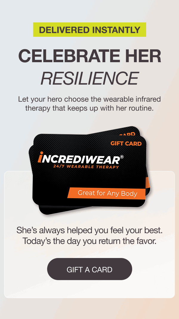 DELIVERED INSTANTLY. CELEBRATE HER RESILIENCE. Let your hero choose the wearable infrared therapy that keeps up with her routine. She’s always helped you feel your best. Today’s the day you return the favor. [GIFT A CARD]