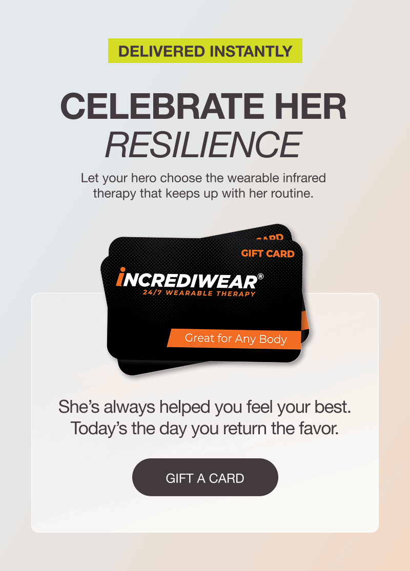 DELIVERED INSTANTLY. CELEBRATE HER RESILIENCE. Let your hero choose the wearable infrared therapy that keeps up with her routine. She’s always helped you feel your best. Today’s the day you return the favor. [GIFT A CARD]
