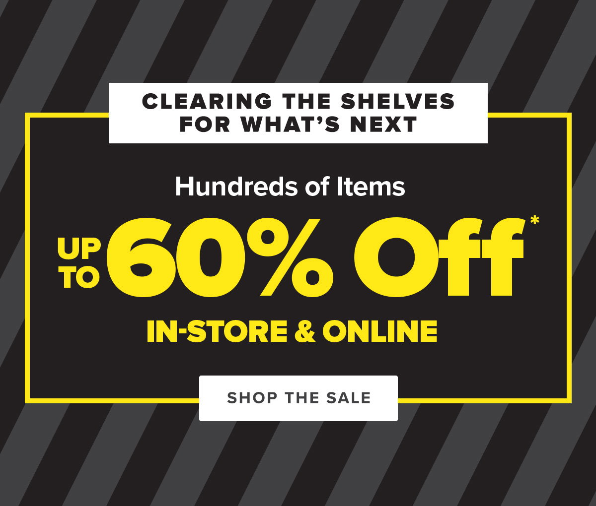 Clearing the shelves for what's next. Hundreds of Items Up To 60 Percent Off* In-store and Online - Shop The Sale