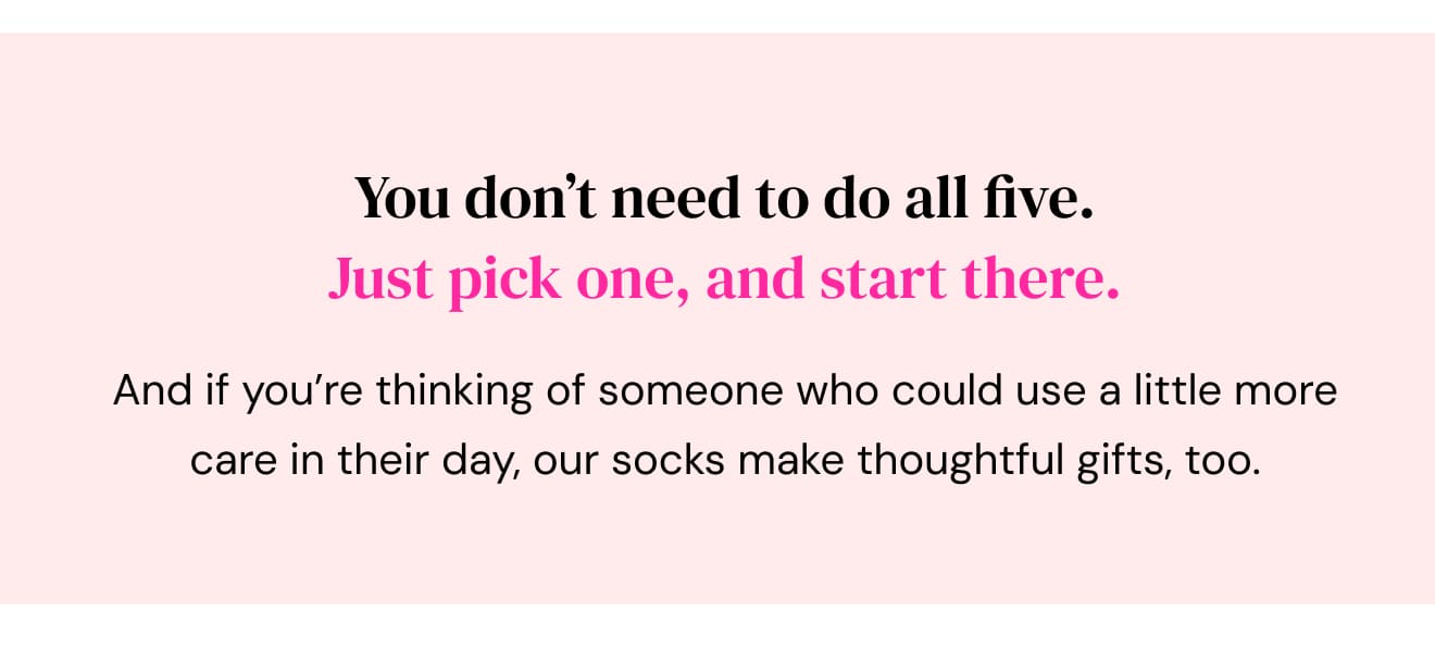 You don’t need to do all five. Just pick one, and start there. And if you’re thinking of someone who could use a little more care in their day, our socks make thoughtful gifts, too.