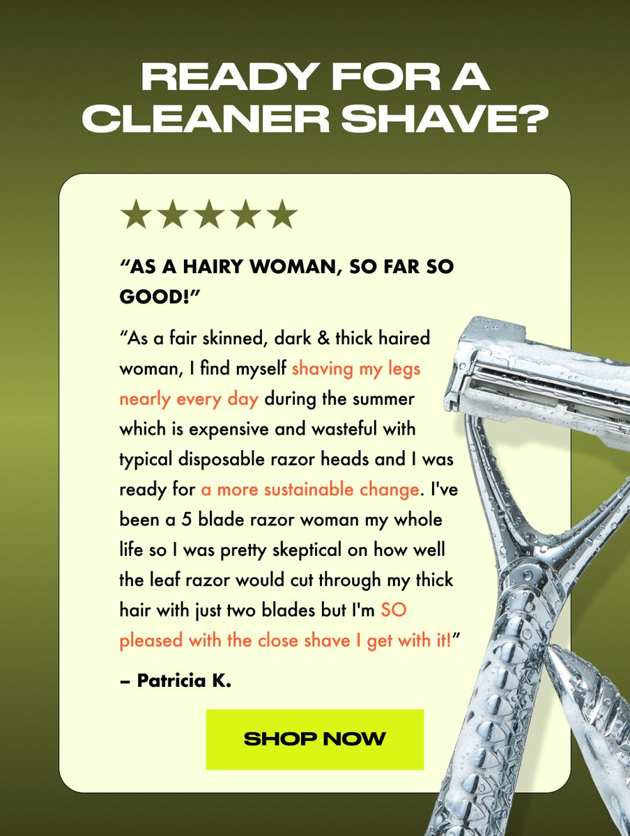 As a fair skinned, dark & thick haired woman, I find myself shaving my legs nearly every day during the summer which is expensive and wasteful with typical disposable razor heads and I was ready for a more sustainable change. I've been a 5 blade razor woman my whole life so I was pretty skeptical on how well the leaf razor would cut through my thick hair with just two blades but I'm SO pleased with the close shave I get with it!  - Patricia K.