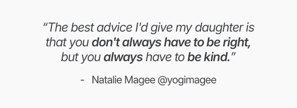 "The best advice I'd give my daughter is that you don't always have to be right, but you always have to be kind."