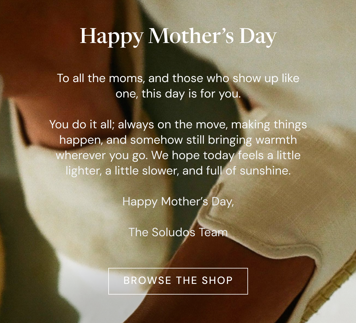Happy Mother’s Day. To all the moms, and those who show up like one, this day is for you.  You do it all; always on the move, making things happen, and somehow still bringing warmth wherever you go. We hope today feels a little lighter, a little slower, and full of sunshine.  Happy Mother’s Day,  The Soludos Team [BROWSE THE SHOP]