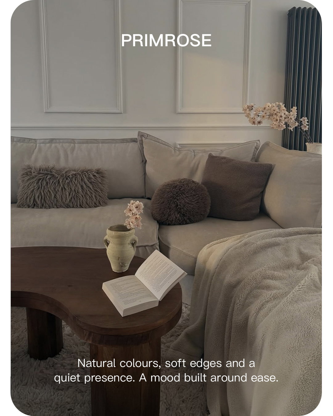 Primrose. Natural colours, soft edges and a quiet presence. A mood built around ease.