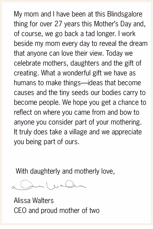 My mom and I have been at this Blindsgalore thing for over 27 years this Mother’s Day and, of course, we go back a tad longer. I work beside my mom everyday to reveal the dream that anyone can love their view. Today we celebrate mothers, daughters and the gift of creating. What a wonderful gift we have as humans to make things—ideas that become causes and the tiny seeds our bodies carry to become people. We hope you get a chance to reflect on where you came from and bow to anyone you consider part of your mothering. It truly does take a village and we appreciate you being part of ours.