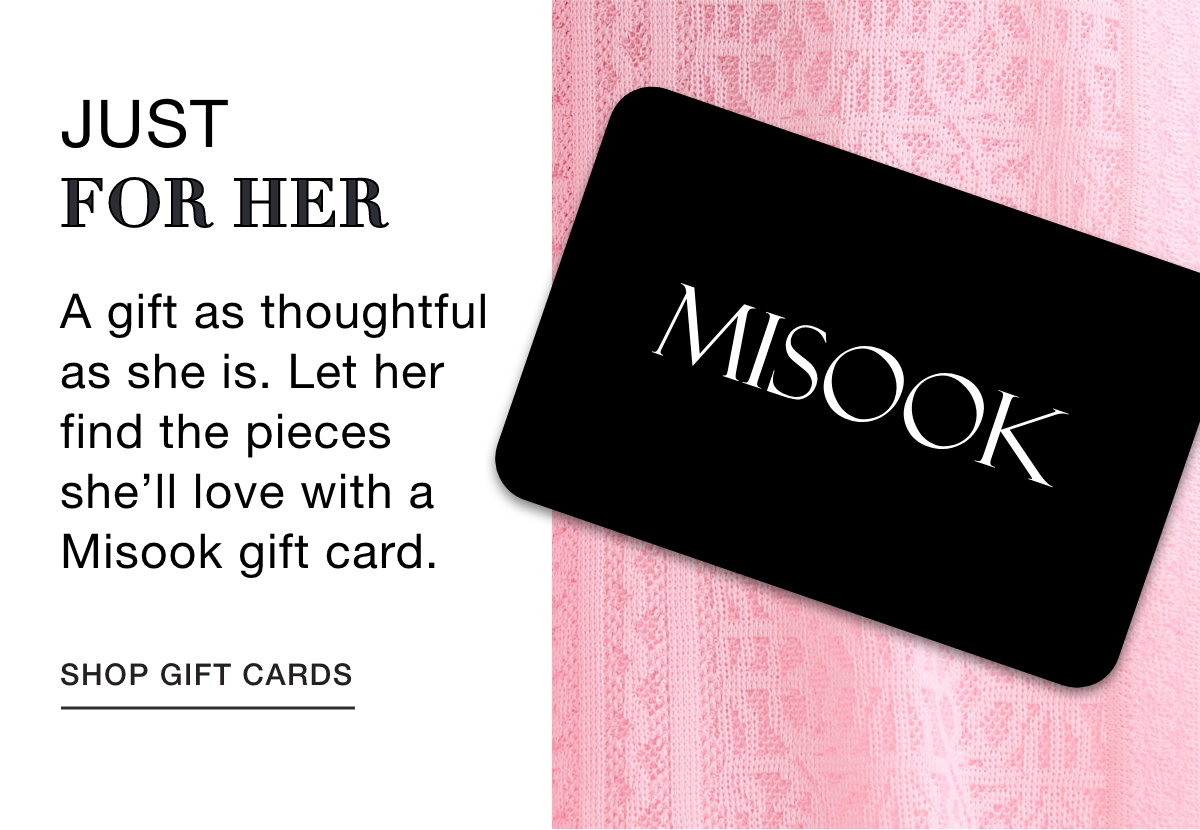 JUST FOR HER - A gift as thoughtful as she is. Let her find the pieces she’ll love with a Misook gift card. SHOP GIFT CARDS 