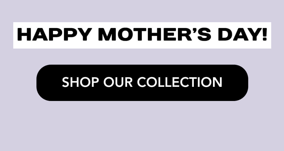 Happy Mother’s Day!   SHOP OUR COLLECTION