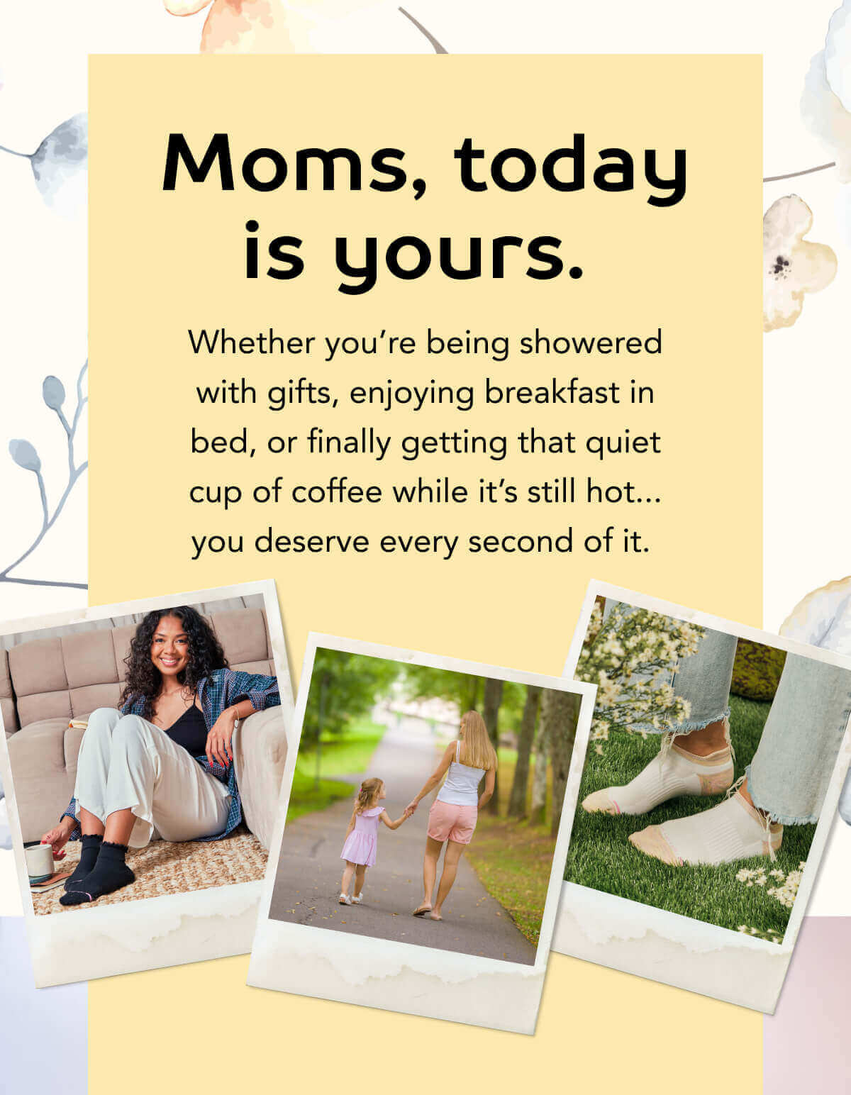 Moms, today is yours.   Whether you’re being showered with gifts, enjoying breakfast in bed, or finally getting that quiet cup of coffee while it’s still hot... you deserve every second of it. 