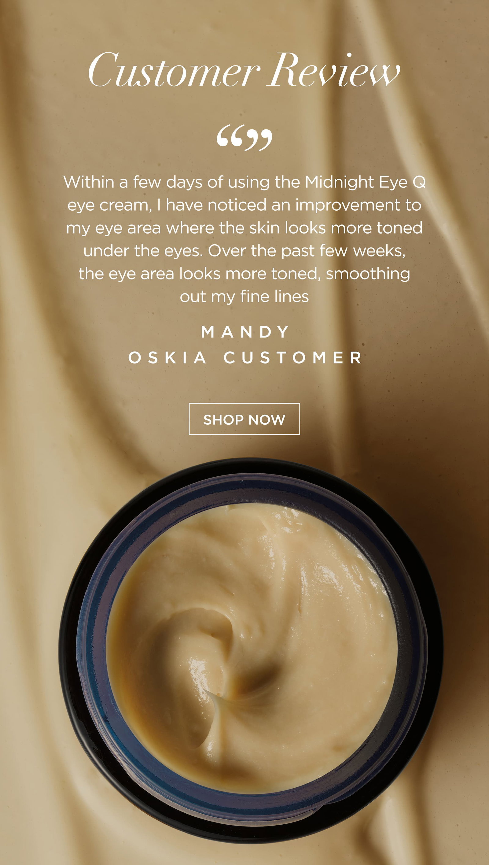 “Within a few days of using the Midnight Eye Q eye cream, I have noticed an improvement to my eye area where the skin looks more toned under the eyes. Over the past few weeks, the eye area looks more toned, smoothing out my fine lines”.    Mandy Thompson, OSKIA Customer 