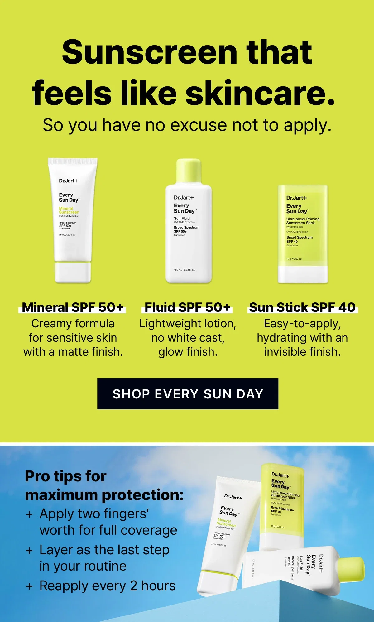 Sunscreen that feels like skincare. So you have no excuse not to apply. | Mineral SPF 50+ Creamy formula for sensitive skin with a matte finish. | Fluid SPF 50+ Lightweight lotion, no white cast, glow finish . | Sun Stick SPF 40 Easy-to-apply, hydrating with an invisible finish | SHOP EVERY SUN DAY  | Pro tips for maximum protection: + Apply two fingers’ worth for full coverage + Layer as the last step in your routine + Reapply every 2 hours