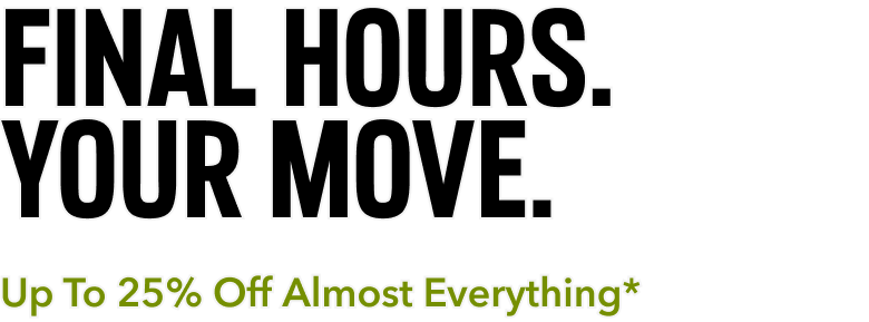 FINAL HOURS. YOUR MOVE. Up To 25% Off Almost Everything*