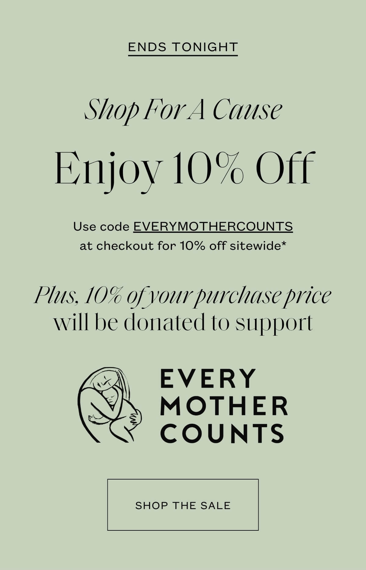 Ends Tonight - Shop For A Cause - Enjoy 10% off - Use code EVERYMOTHERCOUNTS at checkout for 10% off sitewide* - Plus, 10% of your purchase price will be donated to support Every Mother Counts - Shop the Sale 