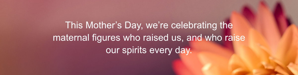 This Mother’s Day, we’re celebrating the maternal figures who raised us, and who raise our spirits every day.