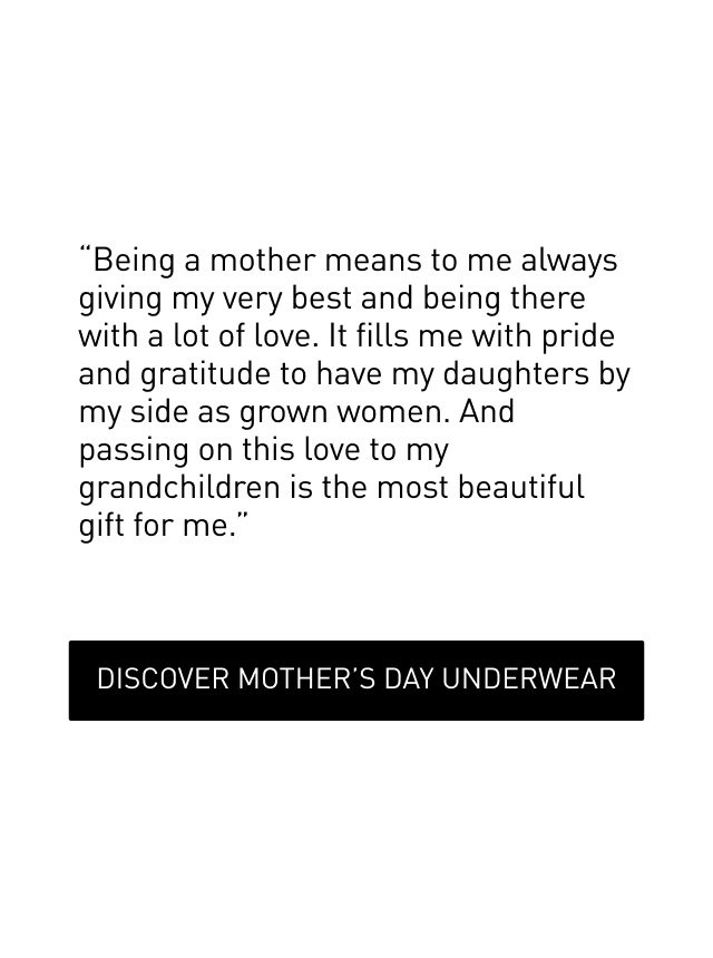 "“Being a mother means to me always giving my very best and being there with a lot of love. It fills me with pride and gratitude to have my daughters by my side as grown women. And passing on this love to my grandchildren is the most beautiful gift for me.” DISCOVER MOTHER’S DAY UNDERWEAR "