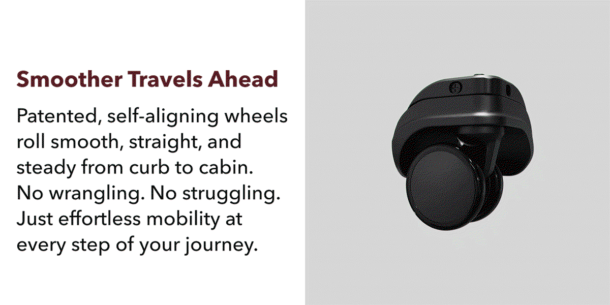 Smoother travels ahead | Patented, self-aligning wheels roll smooth, straight, and stead from curb to cabin. No wrangling. No struggling. Just effortless mobility at every step of your journey
