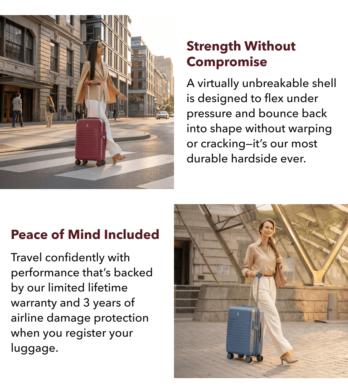 Strength without compromise | A virtually unbreakable shell is designed to flex under pressure and bounce back into shape without warping or cracking—it’s our most durable hardside ever. | Peace of mind included | Travel confidently with performance that’s backed by our limited lifetime warranty and 3 years of airline damage protection when you register your luggage. 