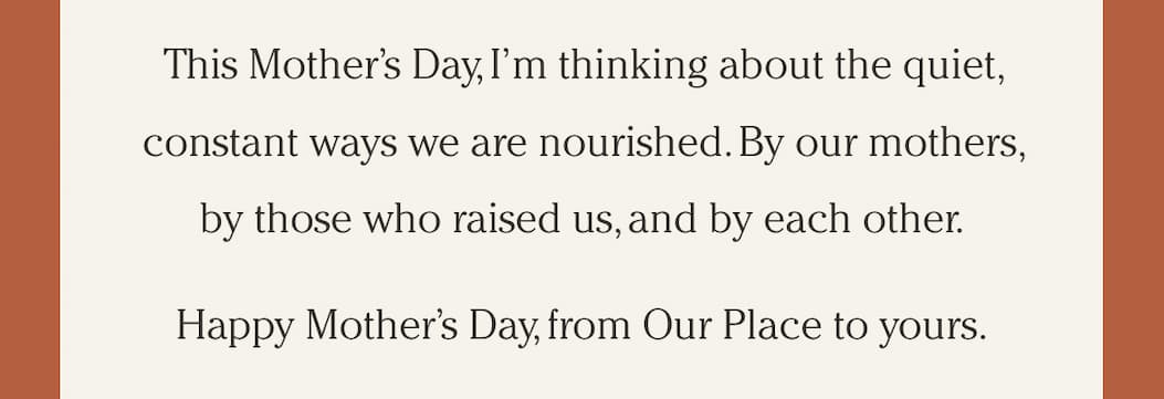 This Mother’s Day, I’m thinking about the quiet, constant ways we are nourished. By our mothers, by those who raised us, and by each other. Happy Mother’s Day, from Our Place to yours.