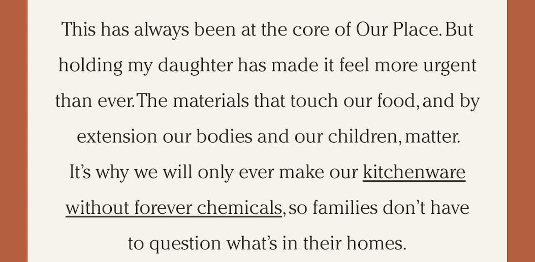 This has always been at the core of Our Place. But holding my daughter has made it feel more urgent than ever. The materials that touch our food, and by extension our bodies and our children, matter. It’s why we will only ever make our kitchenware without forever chemicals, so families don’t have to question what’s in their homes.