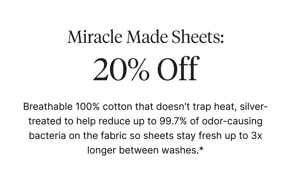 Breathable 100% cotton that doesn't trap heat, silver-treated to help reduce up to 99.7% of odor-causing bacteria on the fabric so sheets stay fresh up to 3x longer between washes.*