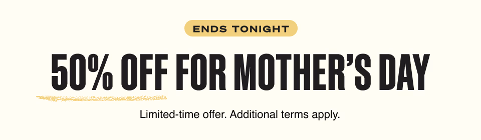 ENDS TONIGHT. 50% OFF FOR MOTHER’S DAY. Limited-time offer. Additional terms apply.