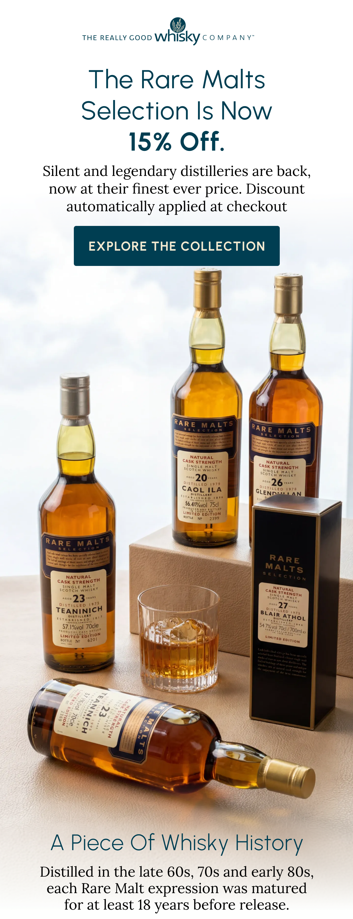 The Really Good Whisky Company. The Rare Malts Selection Is Now 15% Off. Silent and legendary distilleries are back, now at their finest ever price. Discount automatically applied at checkout. Explore the Collection. A Piece Of Whisky History. Distilled in the late 60s, 70s and early 80s, each Rare Malt expression was matured for at least 18 years before release.