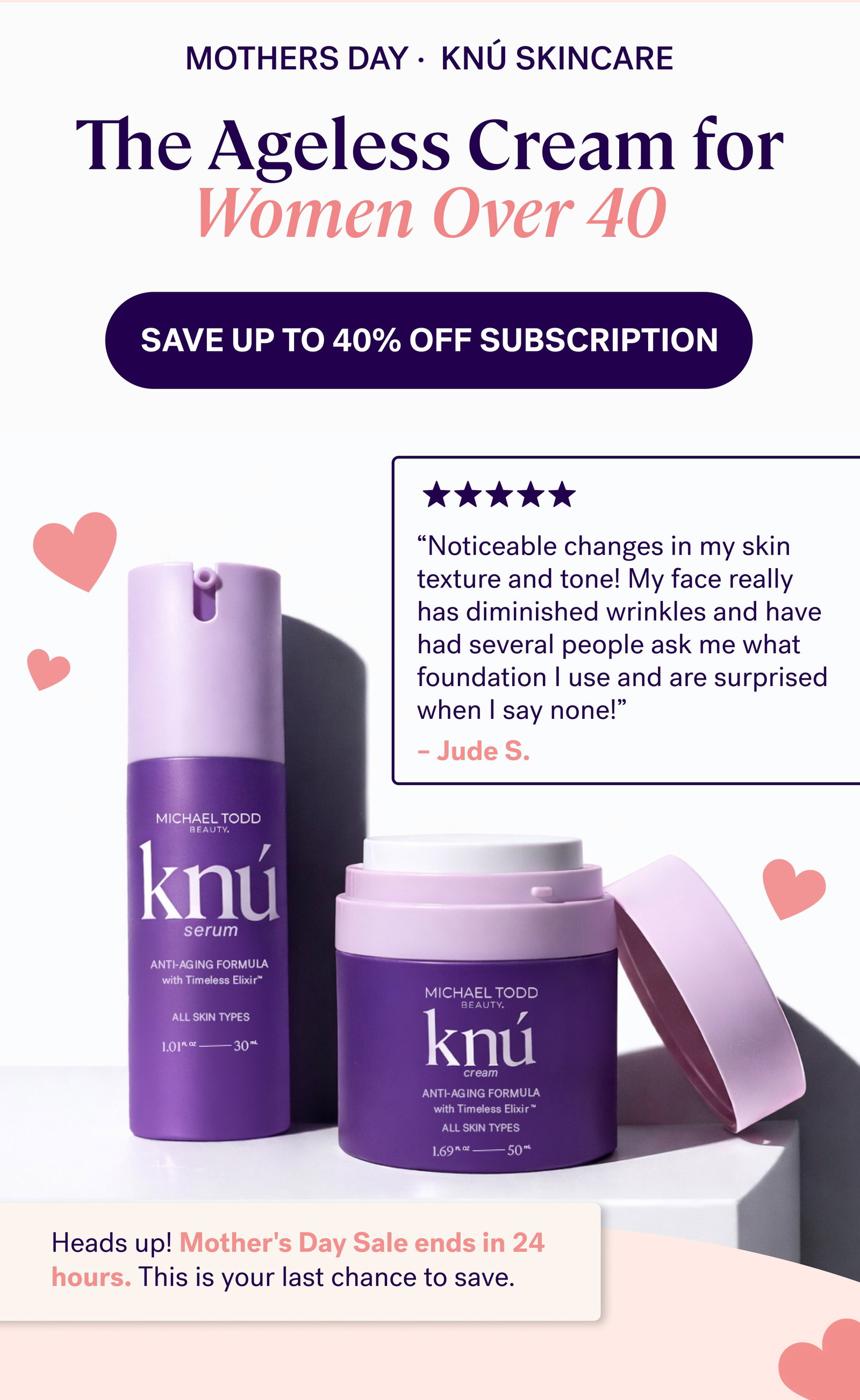 mothers day ·  KNÚ SKINCARE The Ageless Cream for Women Over 40 SAVE UP TO 40% Off Subscription “Noticeable changes in my skin texture and tone! My face really has diminished wrinkles and have had several people ask me what foundation I use and are surprised when I say none!” – Jude S. Heads up! Mother's Day Sale ends in 24 hours. This is your last chance to save.