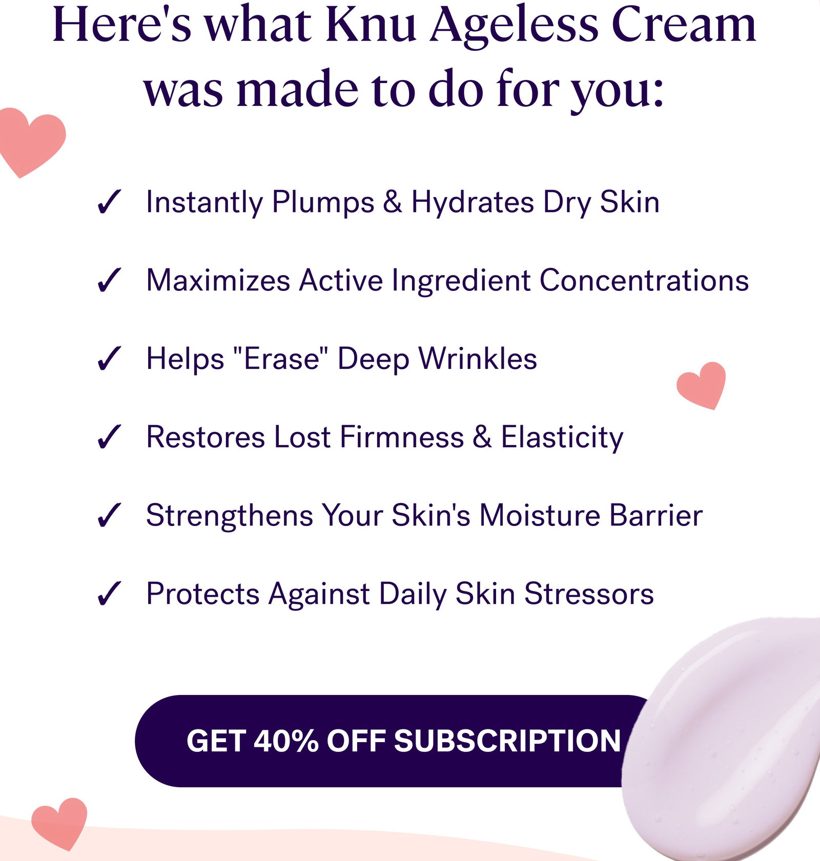 Here's what Knu Ageless Cream was made to do for you: ✓   Instantly Plumps & Hydrates Dry Skin  ✓   Maximizes Active Ingredient Concentrations  ✓   Helps "Erase" Deep Wrinkles  ✓   Restores Lost Firmness & Elasticity  ✓   Strengthens Your Skin's Moisture Barrier  ✓   Protects Against Daily Skin Stressors Get 40% off subscription