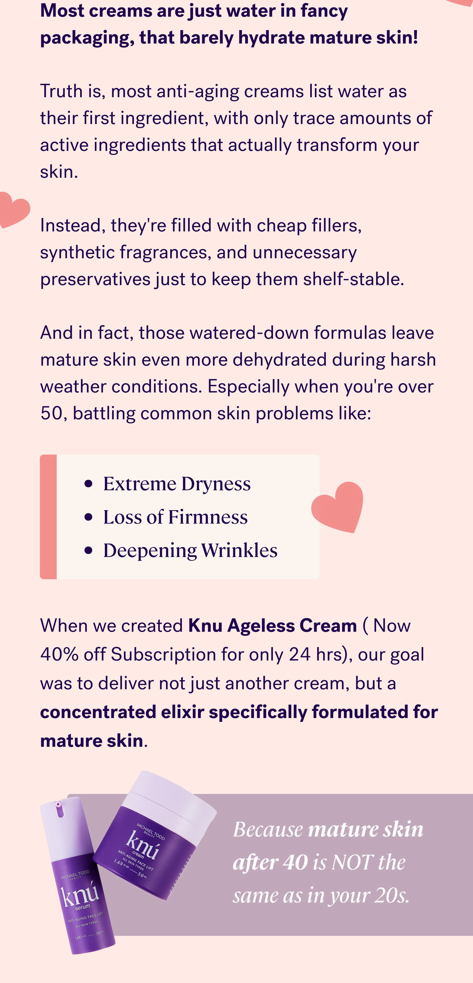 Most creams are just water in fancy packaging, that barely hydrate mature skin!  Truth is, most anti-aging creams list water as their first ingredient, with only trace amounts of active ingredients that actually transform your skin.  Instead, they're filled with cheap fillers, synthetic fragrances, and unnecessary preservatives just to keep them shelf-stable.  And in fact, those watered-down formulas leave mature skin even more dehydrated during harsh weather conditions. Especially when you're over 50, battling common skin problems like: Extreme Dryness Loss of Firmness Deepening Wrinkles When we created Knu Ageless Cream ( Now 40% off Subscription for only 24 hrs), our goal was to deliver not just another cream, but a concentrated elixir specifically formulated for mature skin. Because mature skin after 40 is NOT the same as in your 20s.