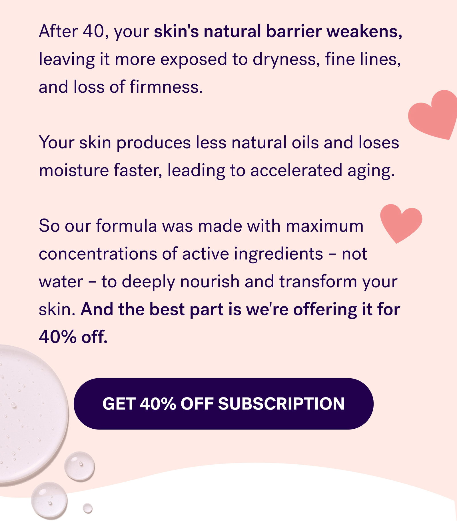 After 40, your skin's natural barrier weakens, leaving it more exposed to dryness, fine lines, and loss of firmness.  Your skin produces less natural oils and loses moisture faster, leading to accelerated aging.  So our formula was made with maximum concentrations of active ingredients – not water – to deeply nourish and transform your skin. And the best part is we're offering it for 40% off. Get 40% off subscription