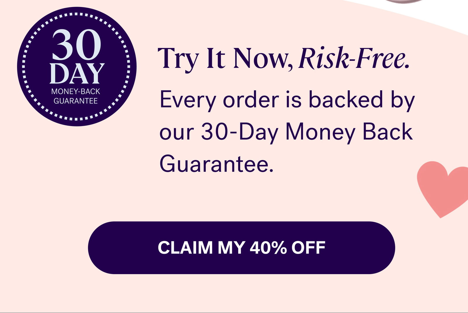 Every order is backed by our 30-Day Money Back Guarantee.  Claim my 40% off