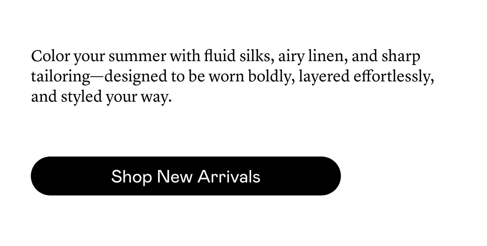New shapes, considered color, and an abundance of silk define our latest arrivals.
