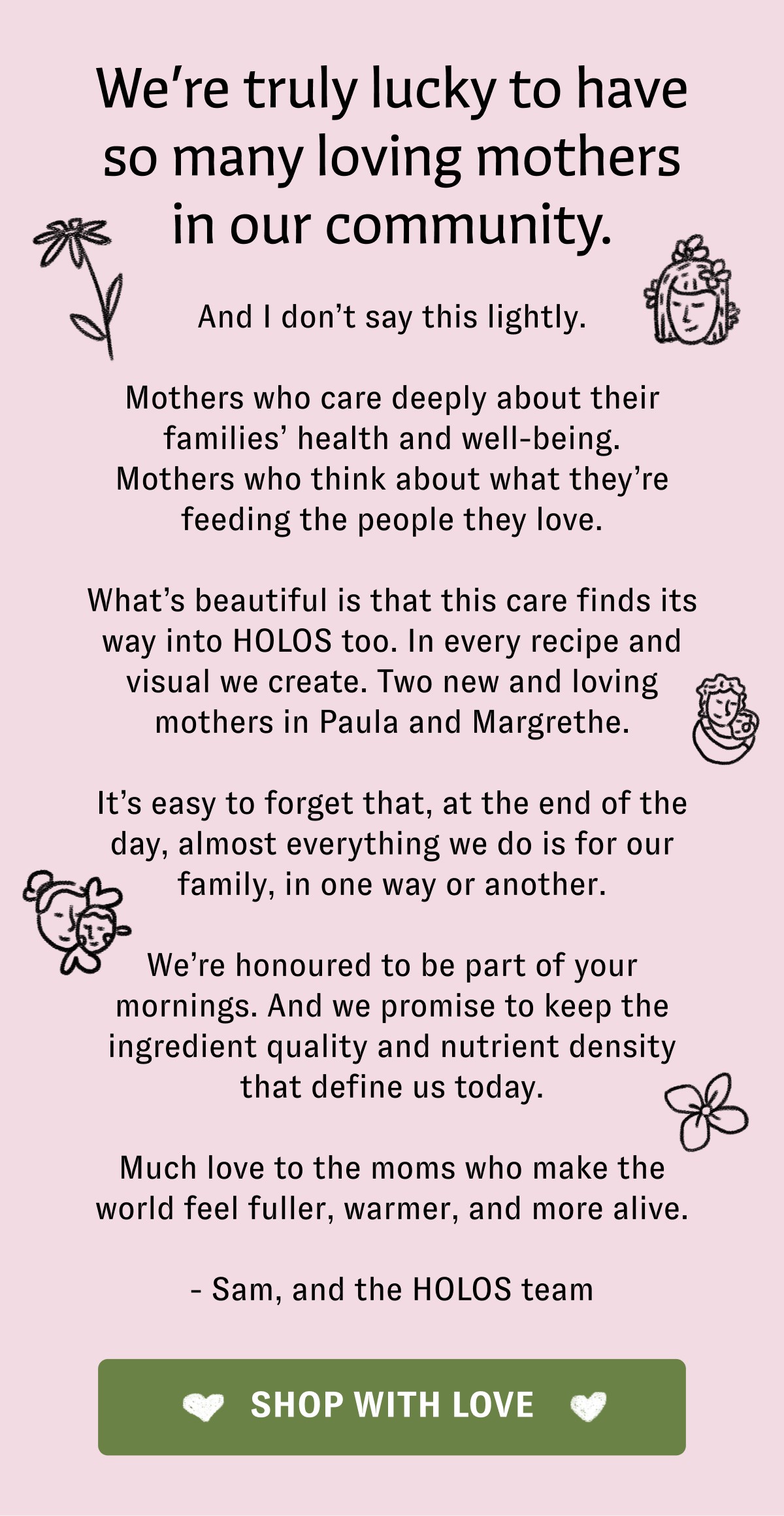 We’re truly lucky to have so many loving mothers in our community. And I don’t say this lightly. Mothers who care deeply about their families’ health and well-being. Mothers who think about what they’re feeding the people they love. What’s beautiful is that this care finds its way into HOLOS too. In every recipe and visual we create. Two new and loving mothers in Paula and Margrethe. It’s easy to forget that, at the end of the day, almost everything we do is for our family, in one way or another. We’re honoured to be part of your mornings. And we promise to keep the ingredient quality and nutrient density that define us today. Much love to the moms who make the world feel fuller, warmer, and more alive. - Sam, and the HOLOS team SHOP WITH LOVE