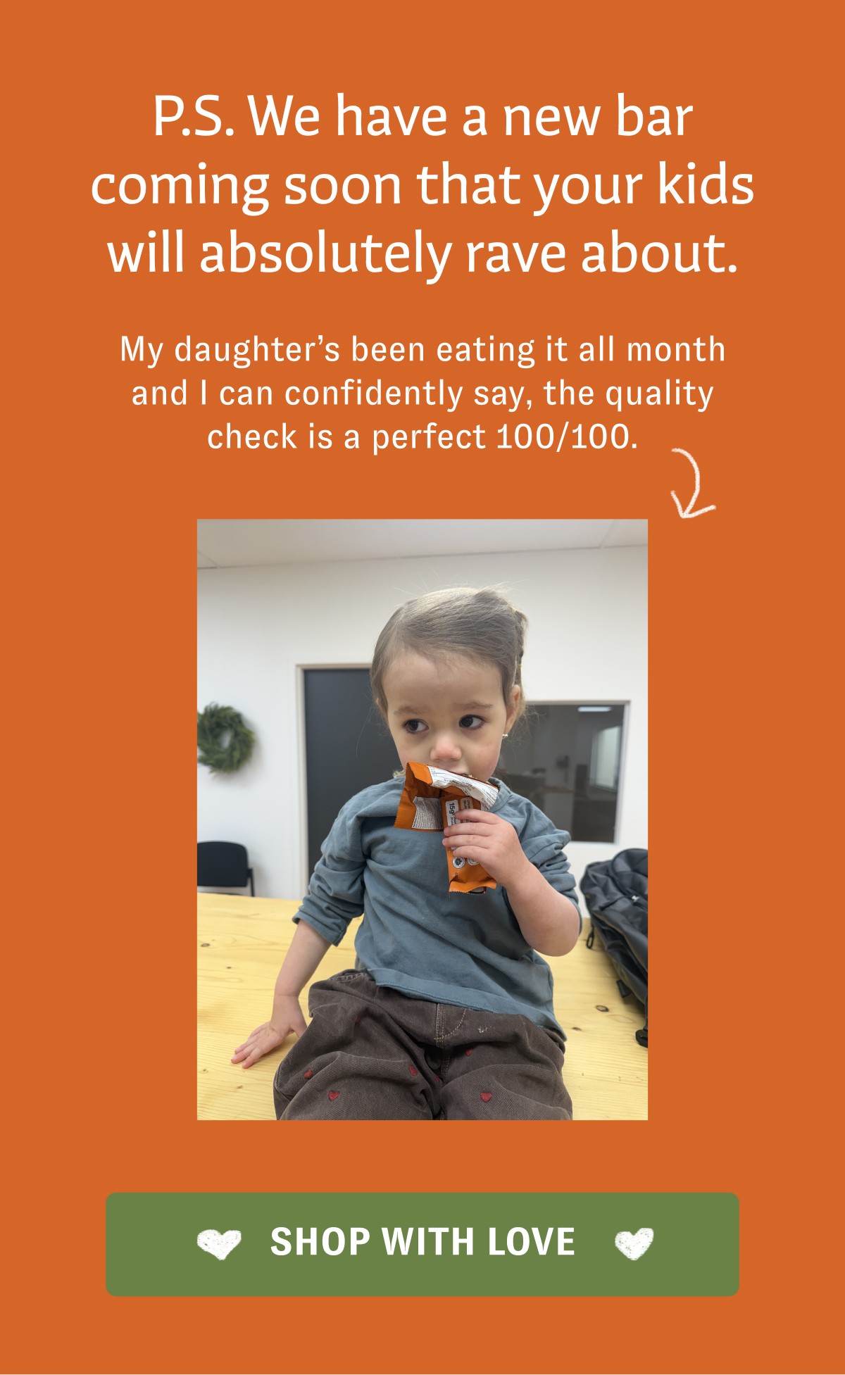 P.S. We have a new bar coming soon that your kids will absolutely rave about. My daughter’s been eating it all month and I can confidently say, the quality check is a perfect 100/100. SHOP WITH LOVE