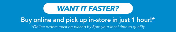 Want it Faster? Buy Online And Pick Up In-store In Just 1 Hour!*