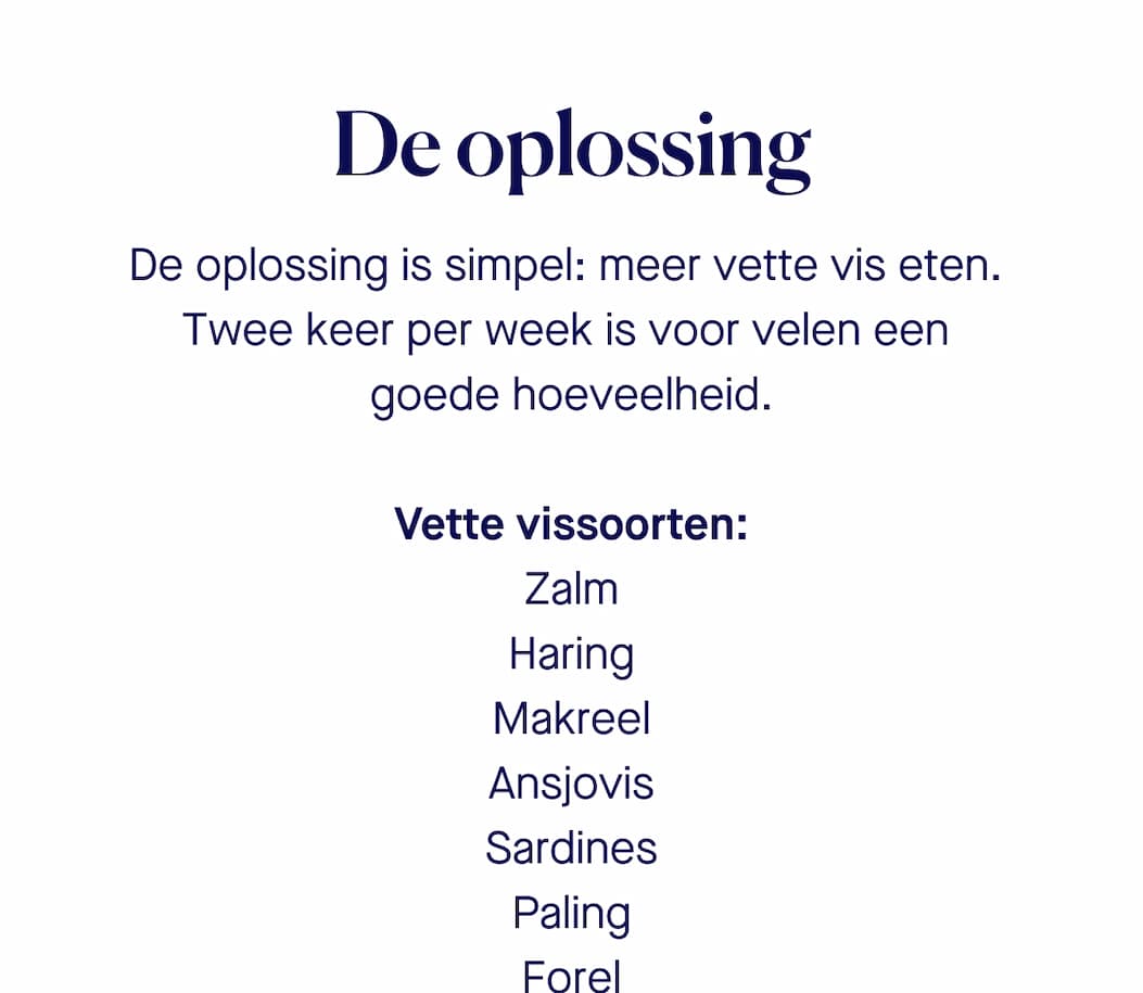 De oplossing De oplossing is simpel: meer vette vis eten.  Twee keer per week is voor velen een  goede hoeveelheid.   Vette vissoorten: Zalm |  Haring | Makreel |  Ansjovis |  Sardines  | Paling  | Fore | Let op: Kweekvis bevat minder omega 3 dan wilde vis, maar heeft ook voordelen. Zo is kweekvis vaak betaalbaarder, beter beschikbaar en bevat het bij sommige vissoorten minder verontreinigingen (waaronder zware metalen zoals  lood en kwik).