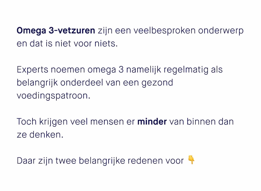 Omega 3-vetzuren zijn een veelbesproken onderwerp en dat is niet voor niets. Experts noemen omega 3 namelijk regelmatig als belangrijk onderdeel van een gezond voedingspatroon.  Toch krijgen veel mensen er minder van binnen dan ze denken.  Daar zijn twee belangrijke redenen voor👇