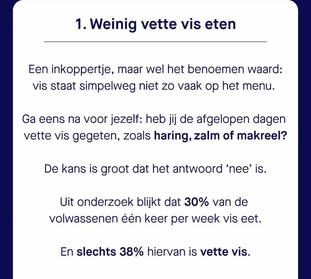 1. Weinig vette vis eten | Een inkoppertje, maar wel het benoemen waard:  vis staat simpelweg niet zo vaak op het menu.   Ga eens na voor jezelf: heb jij de afgelopen dagen  vette vis gegeten, zoals haring, zalm of makreel? De kans is groot dat het antwoord ‘nee’ is. Uit onderzoek blijkt dat 30% van de  volwassenen één keer per week vis eet. En slechts 38% hiervan is vette vis.