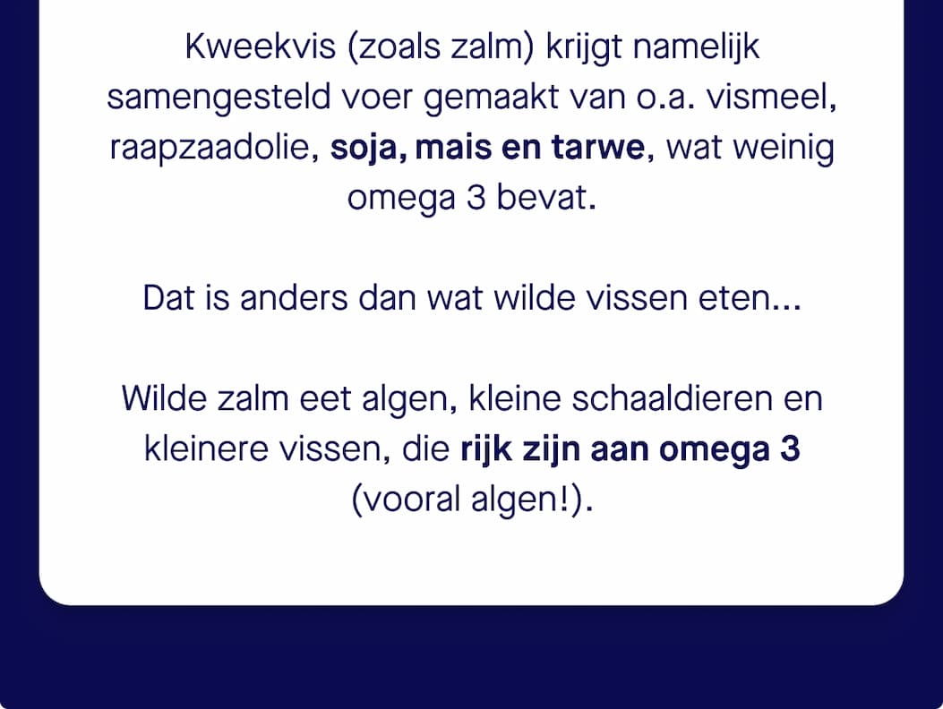 Uit onderzoek blijkt dat de meeste vis in de supermarkt kweekvis is. Door aangepast voer bevat kweekzalm tegenwoordig tot 50% minder omega 3  dan vroeger (bron: University of Stirling). Kweekvis (zoals zalm) krijgt namelijk samengesteld voer gemaakt van o.a. vismeel, raapzaadolie, soja, mais en tarwe, wat weinig omega 3 bevat. Dat is anders dan wat wilde vissen eten... Wilde zalm eet algen, kleine schaaldieren en kleinere vissen, die rijk zijn aan omega 3  (vooral algen!).