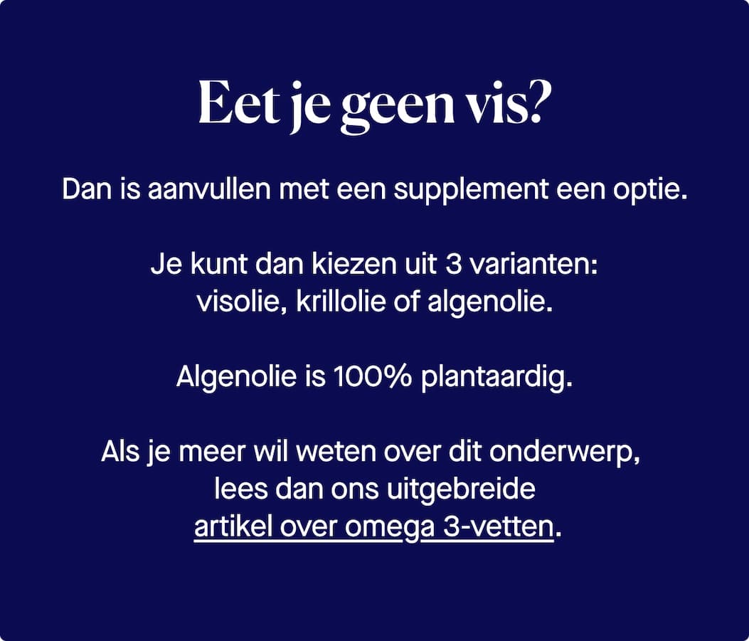 Eet je geen vis? Dan is aanvullen met een supplement een optie. Je kunt dan kiezen uit 3 varianten:  visolie, krillolie of algenolie.  Algenolie is 100% plantaardig.  Als je meer wil weten over dit onderwerp,  lees dan ons uitgebreide  artikel over omega 3-vetten.