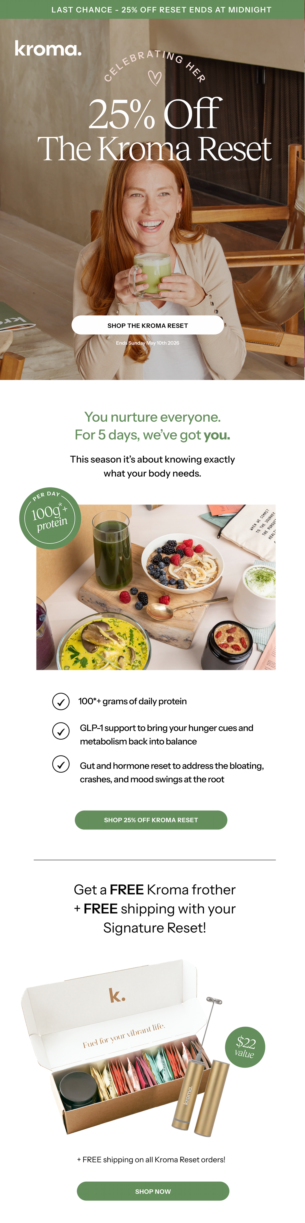 Celebrating her! 25% off The Kroma Reset ENDS TONIGHT . Shop the Kroma Reset.  You nurture everyone. For 5 days, we've got you!. The Kroma Reset was designed to work across the areas that shape your day-to-day. 100g*+ protein per day. Support your body in every way that matters. Shop 25% off Kroma Reset. Match made in Reset heaven! Get a FREE kroma frother with your signature reset. $22 vaiue + free shipping on all orders. 500K + customers trust Kroma