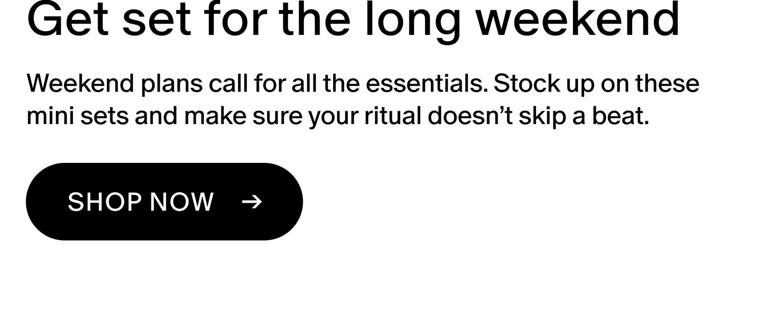 Weekend plans call for all the essentials. Stock up on these mini sets and make sure your ritual doesn’t skip a beat. 