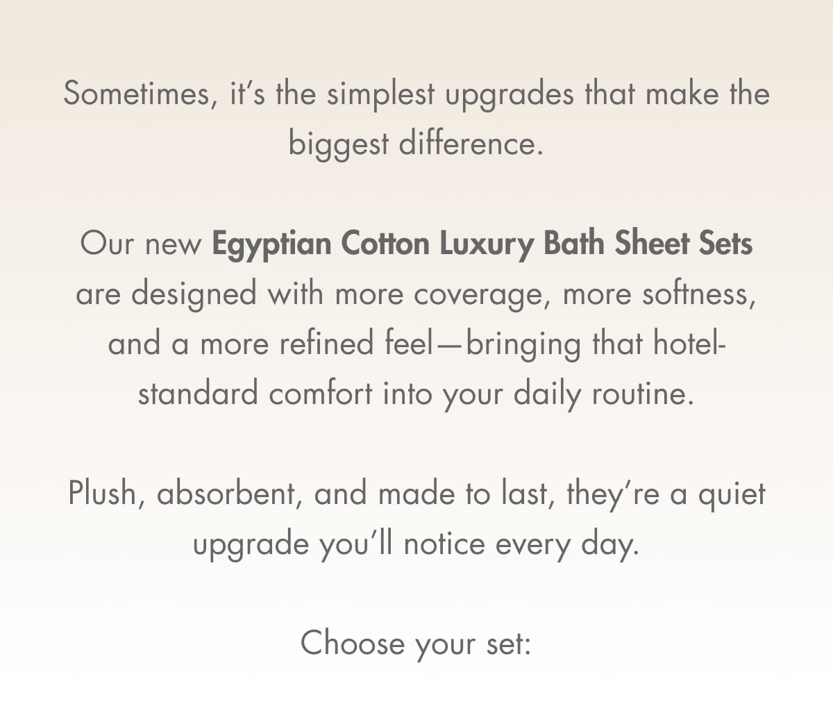 Sometimes, it’s the simplest upgrades that make the biggest difference.  Our new Egyptian Cotton Luxury Bath Sheet Sets are designed with more coverage, more softness, and a more refined feel—bringing that hotel-standard comfort into your daily routine.  Plush, absorbent, and made to last, they’re a quiet upgrade you’ll notice every day.  Choose your set: