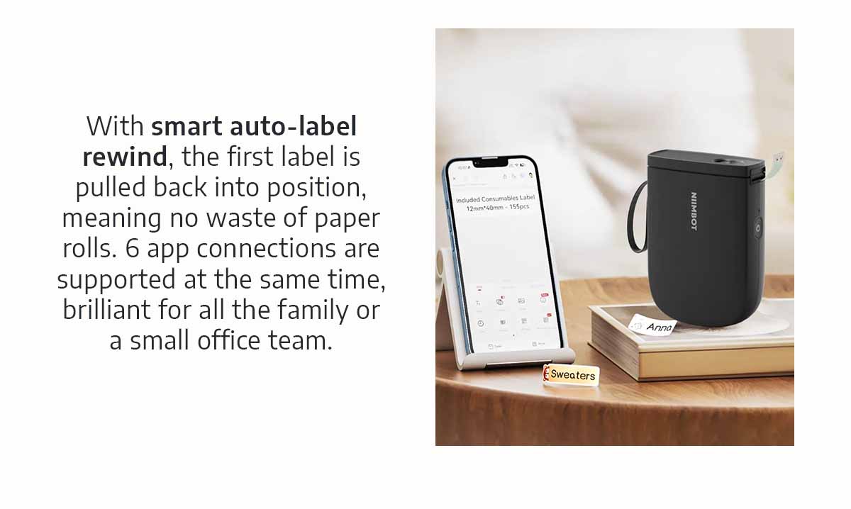 With smart auto-label rewind, the first label is pulled back into position, meaning no waste of paper rolls. 6 app connections are supported at the same time, brilliant for all the family or a small office team.