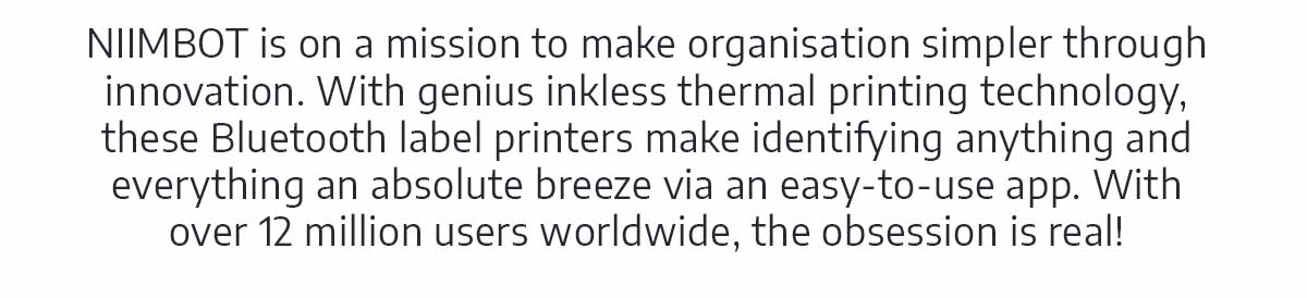 NIIMBOT is on a mission to make organisation simpler through innovation. With genius inkless thermal printing technology, these Bluetooth label printers make identifying anything and everything an absolute breeze via an easy-to-use app. With over 12 million users worldwide, the obsession is real!