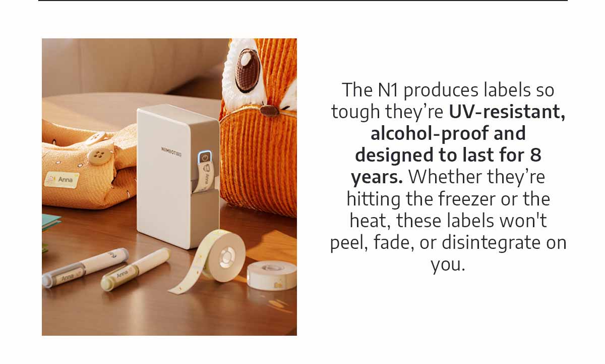 The N1 produces labels so tough they’re UV-resistant, alcohol-proof and designed to last for 8 years. Whether they’re hitting the freezer or the heat, these labels won't peel, fade, or disintegrate on you.