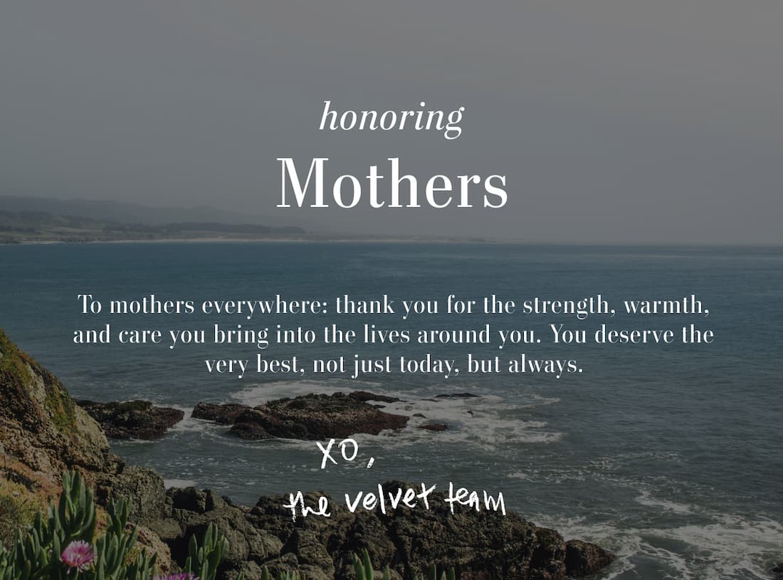 Honoring Mothers. To mothers everywhere: thank you for the strength, warmth, and care you bring into the lives around you. You deserve the very best, not just today, but always. xo the Velvet Team