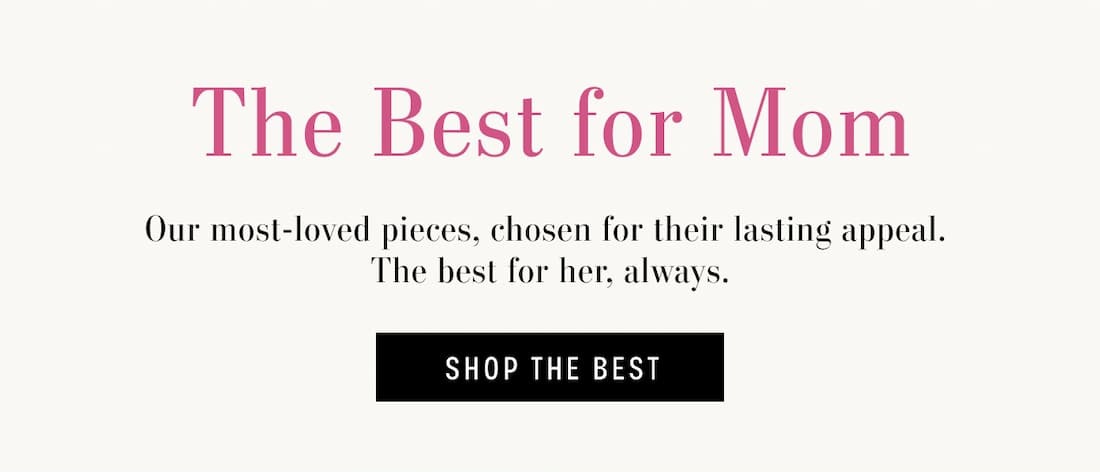 The Best for Mom. Our most-loved pieces, chosen for their lasting appeal. The best for her, always. Shop The Best.